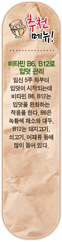 추천메뉴! 비타민 B6,B12로 입덧관리. 임신 5주 차부터 입덧이 시작되는데 비타민 B6, B12는 입덧을 완화하는 작용을 한다. B6은 녹황색 채소와 대두, B12는 돼지고기, 쇠고기, 어패류 등에 많이 들어있다.